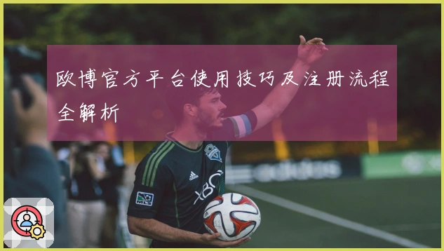 欧博官方平台使用技巧及注册流程全解析