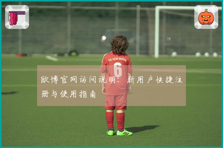 欧博官网访问说明:新用户快捷注册与使用指南